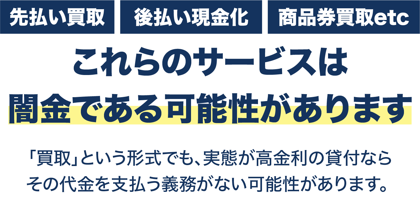 先払い買取・後払い現金化・商品券買取etc 闇金である可能性があります。「買取」という形式でも実態が高金利の貸付ならその代金を支払う義務がない可能性があります。